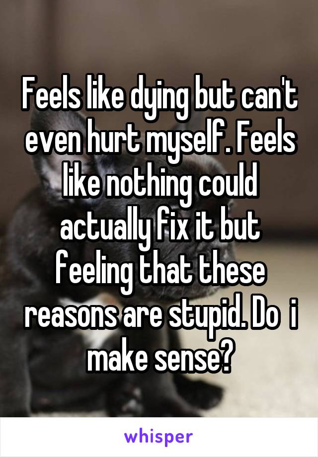 Feels like dying but can't even hurt myself. Feels like nothing could actually fix it but feeling that these reasons are stupid. Do  i make sense?