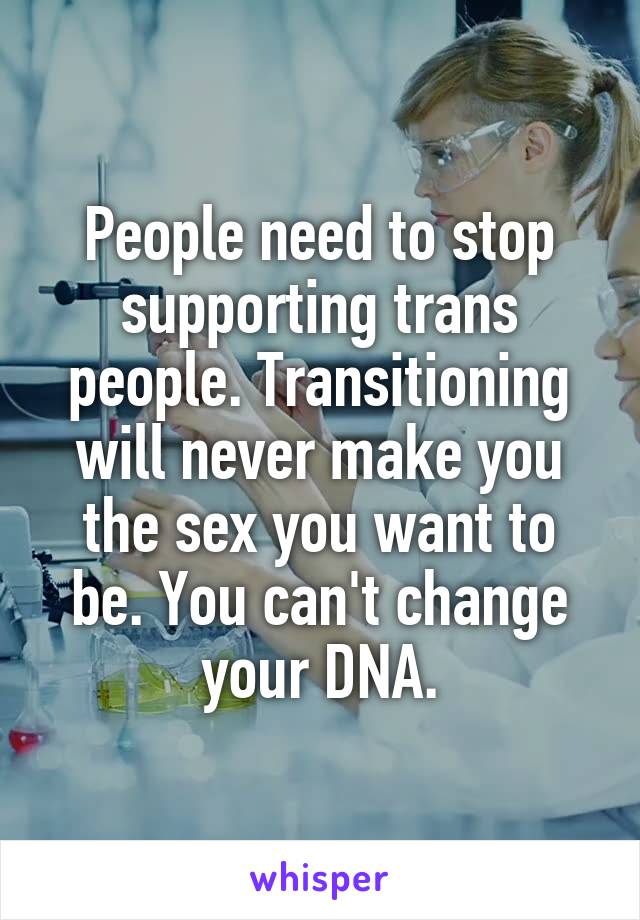 People need to stop supporting trans people. Transitioning will never make you the sex you want to be. You can't change your DNA.