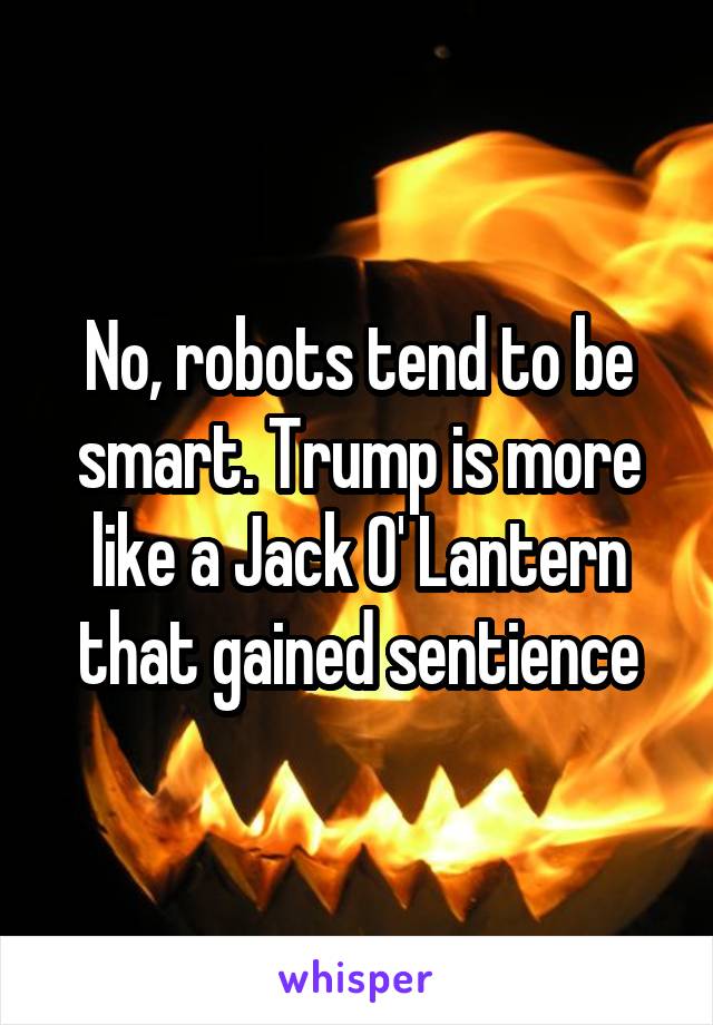 No, robots tend to be smart. Trump is more like a Jack O' Lantern that gained sentience