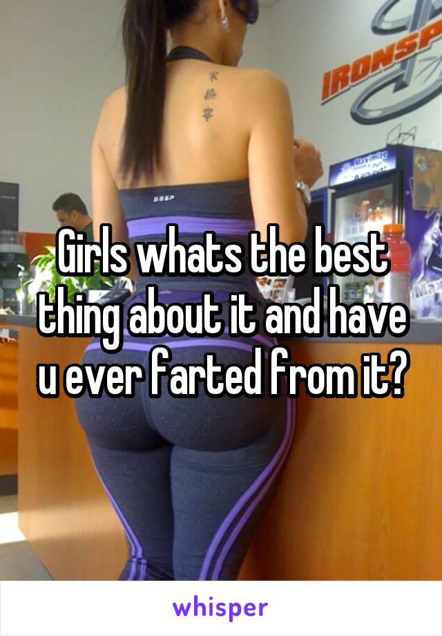 Girls whats the best thing about it and have u ever farted from it?