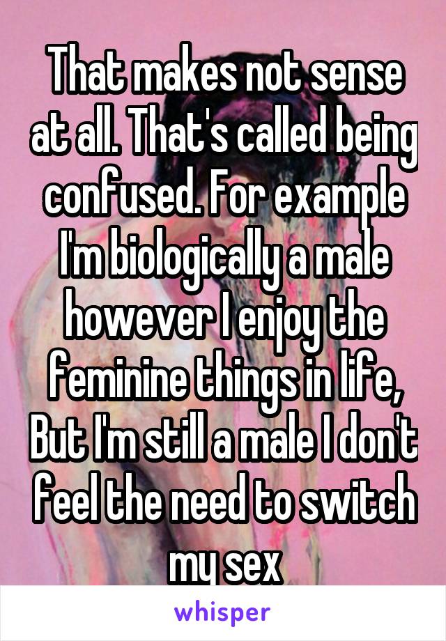 That makes not sense at all. That's called being confused. For example I'm biologically a male however I enjoy the feminine things in life, But I'm still a male I don't feel the need to switch my sex