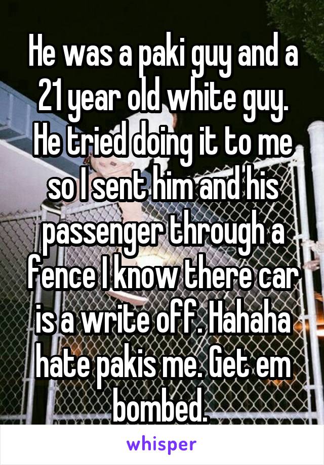 He was a paki guy and a 21 year old white guy. He tried doing it to me so I sent him and his passenger through a fence I know there car is a write off. Hahaha hate pakis me. Get em bombed. 