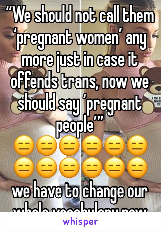“We should not call them ‘pregnant women’ any more just in case it offends trans, now we should say ‘pregnant people’”
😑😑😑😑😑😑😑😑😑😑😑😑we have to change our whole vocabulary now