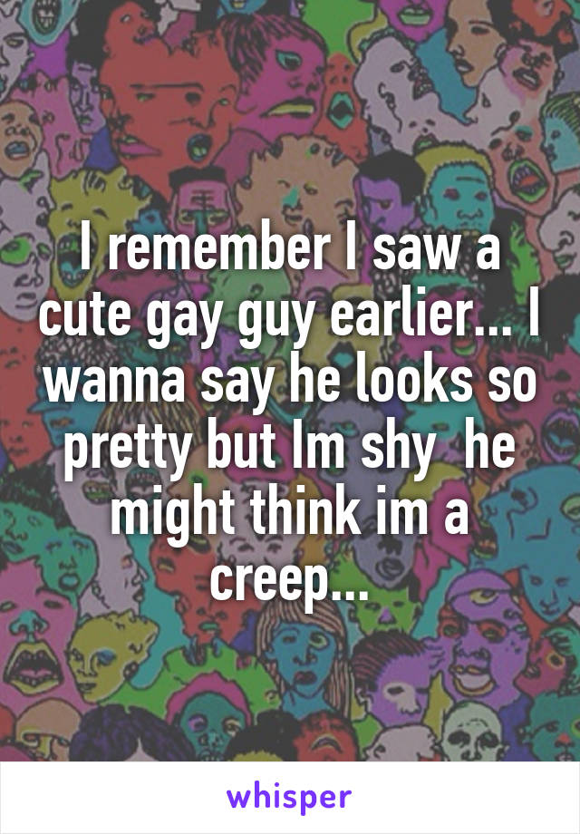 I remember I saw a cute gay guy earlier... I wanna say he looks so pretty but Im shy  he might think im a creep...