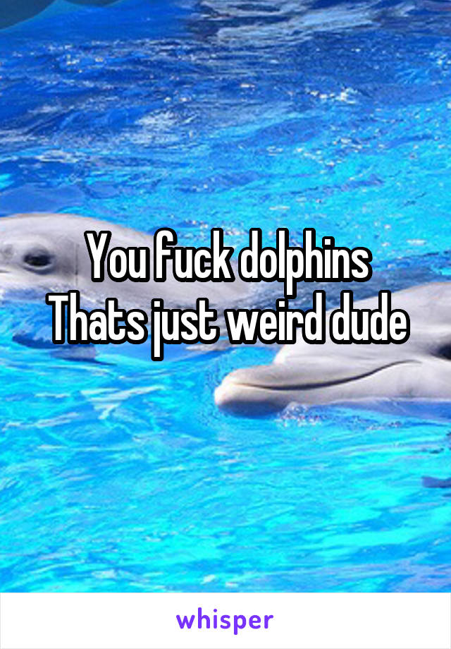 You fuck dolphins
Thats just weird dude
