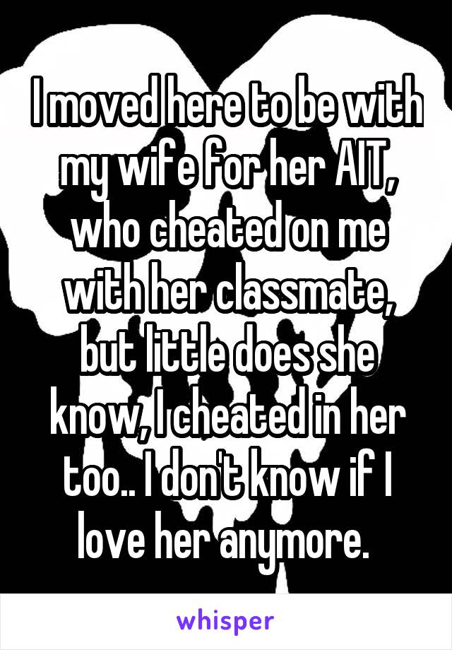I moved here to be with my wife for her AIT, who cheated on me with her classmate, but little does she know, I cheated in her too.. I don't know if I love her anymore. 