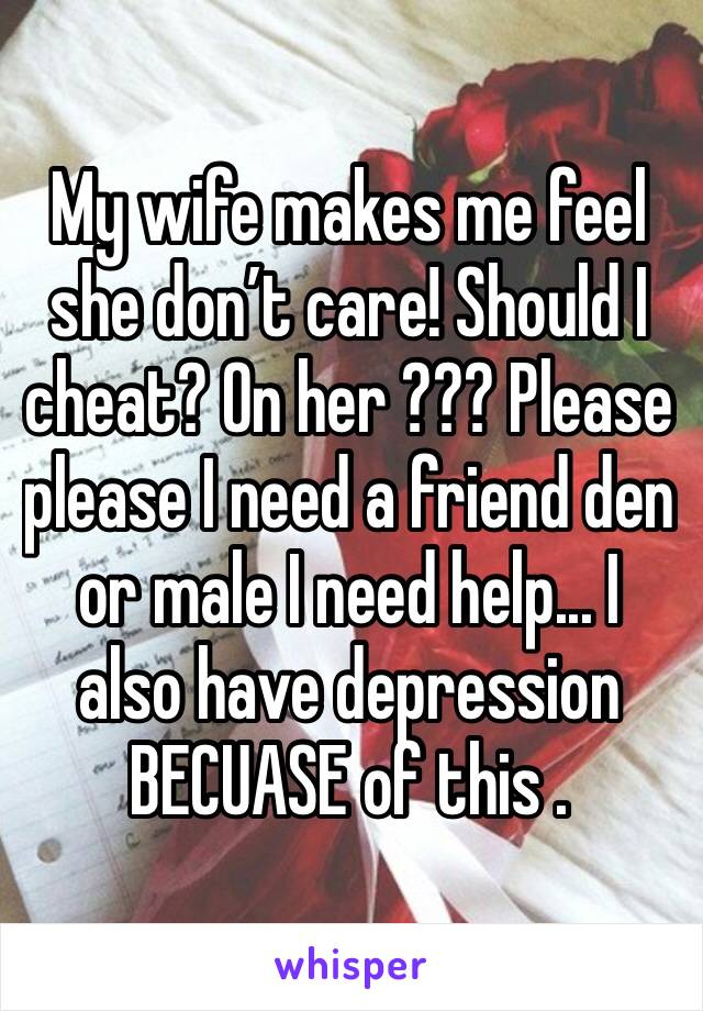 My wife makes me feel she don’t care! Should I cheat? On her ??? Please please I need a friend den or male I need help... I also have depression BECUASE of this .