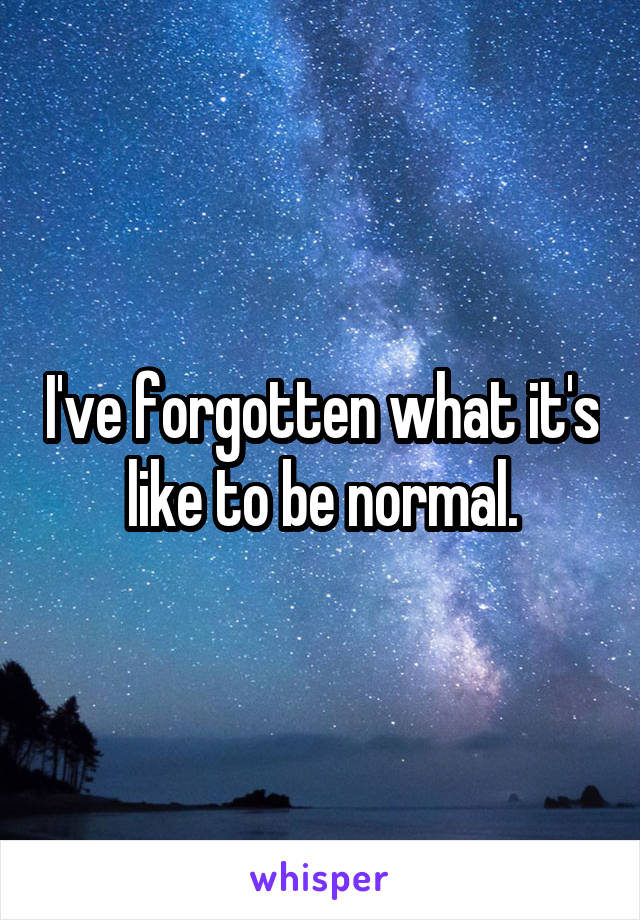 I've forgotten what it's like to be normal.