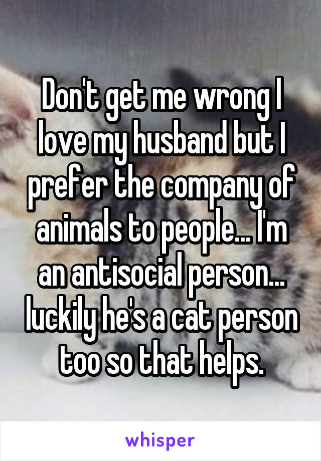 Don't get me wrong I love my husband but I prefer the company of animals to people... I'm an antisocial person... luckily he's a cat person too so that helps.