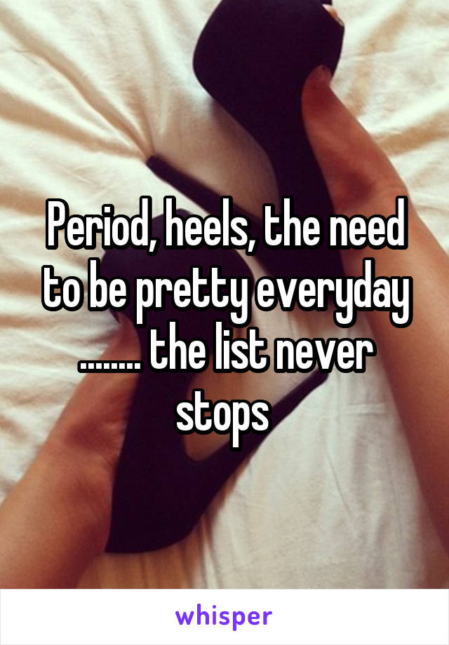 Period, heels, the need to be pretty everyday ........ the list never stops 