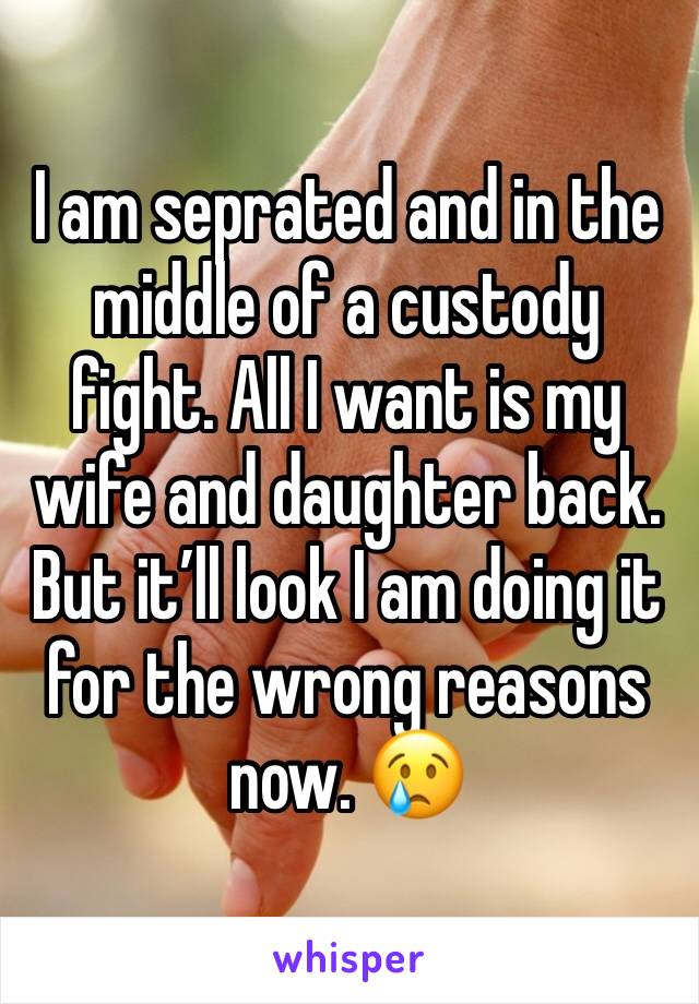 I am seprated and in the middle of a custody fight. All I want is my wife and daughter back. But it’ll look I am doing it for the wrong reasons now. 😢