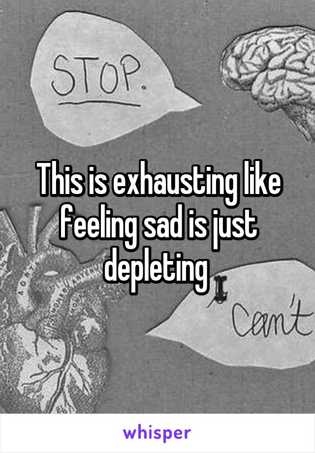 This is exhausting like feeling sad is just depleting 