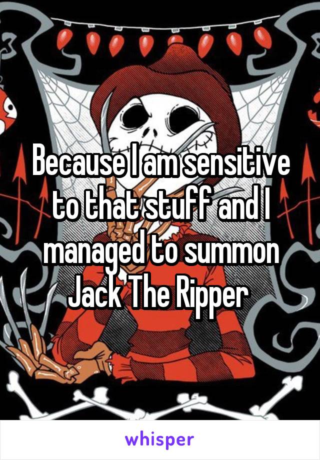 Because I am sensitive to that stuff and I managed to summon Jack The Ripper 
