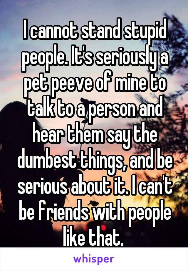 I cannot stand stupid people. It's seriously a pet peeve of mine to talk to a person and hear them say the dumbest things, and be serious about it. I can't be friends with people like that. 