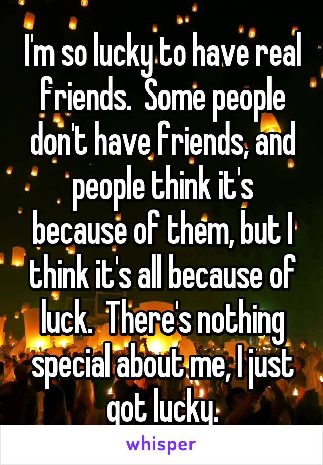 I'm so lucky to have real friends.  Some people don't have friends, and people think it's because of them, but I think it's all because of luck.  There's nothing special about me, I just got lucky.