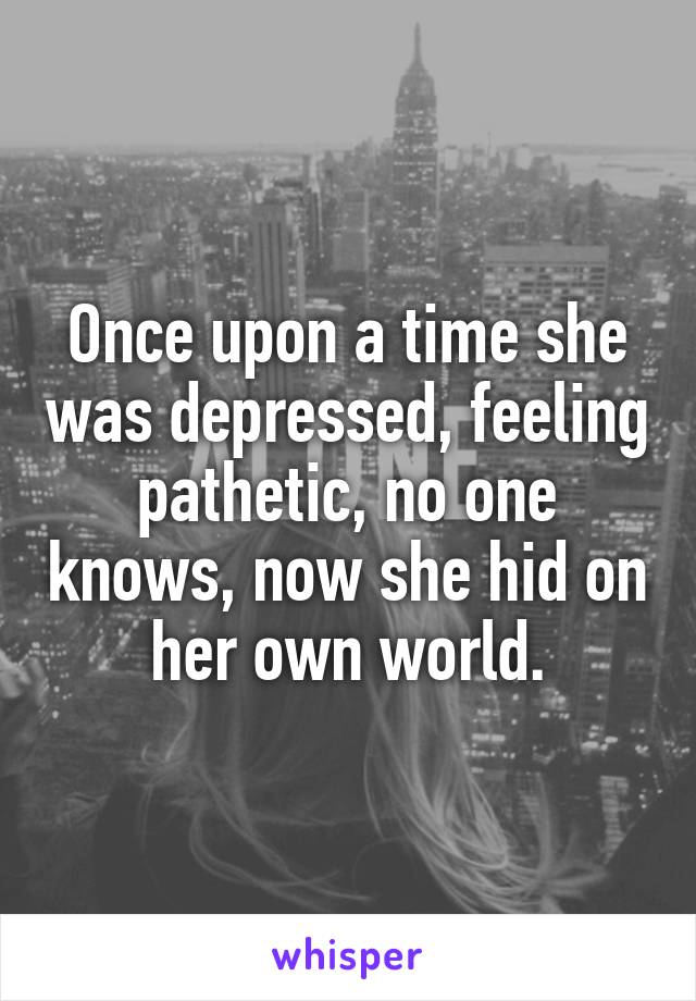 Once upon a time she was depressed, feeling pathetic, no one knows, now she hid on her own world.