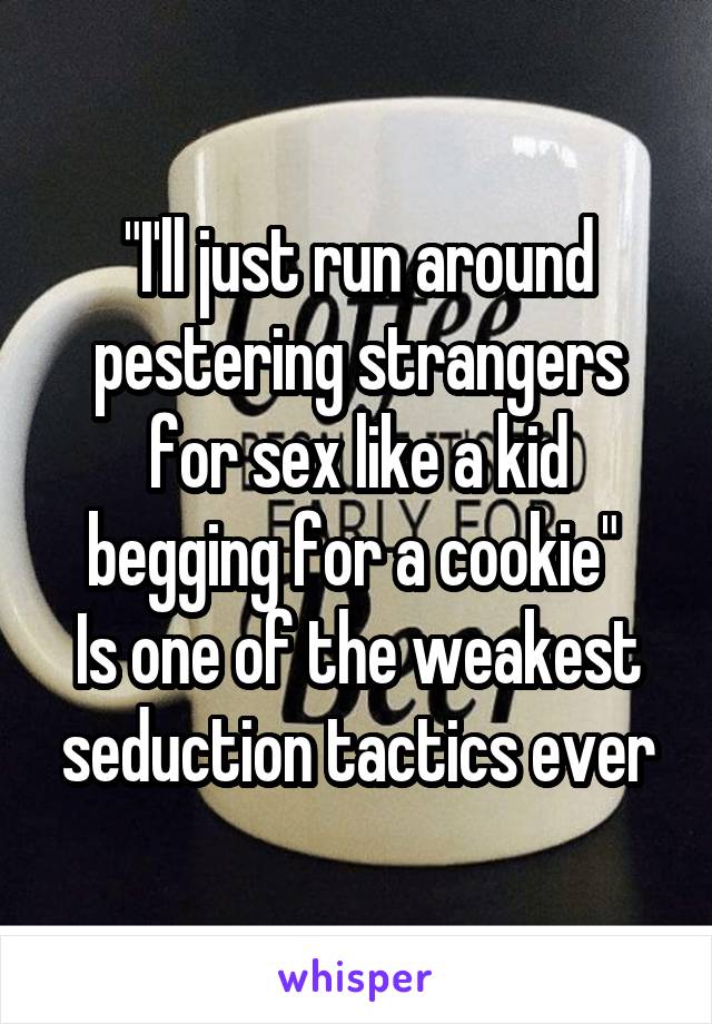 "I'll just run around pestering strangers for sex like a kid begging for a cookie" 
Is one of the weakest seduction tactics ever
