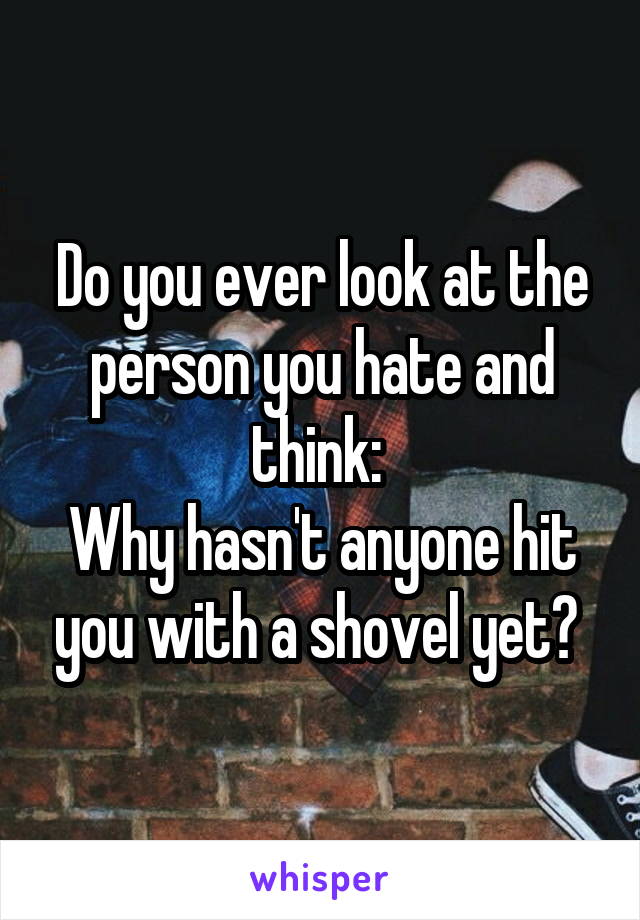 Do you ever look at the person you hate and think: 
Why hasn't anyone hit you with a shovel yet? 