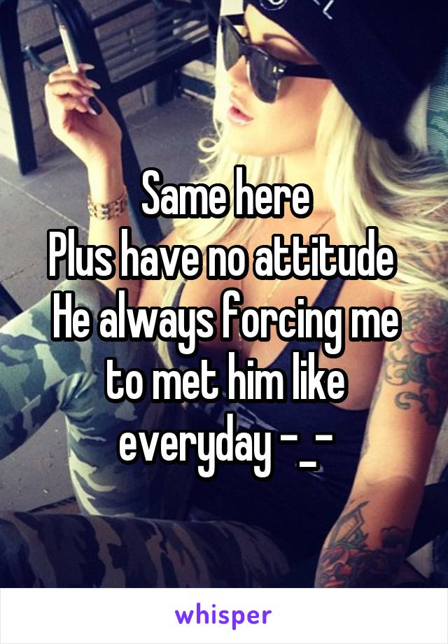 Same here
Plus have no attitude 
He always forcing me to met him like everyday -_-