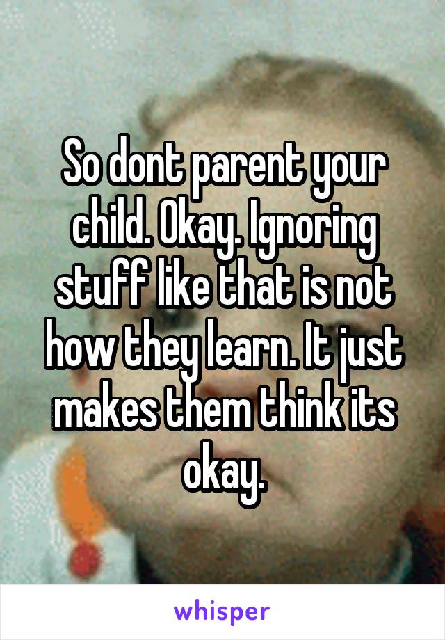 So dont parent your child. Okay. Ignoring stuff like that is not how they learn. It just makes them think its okay.