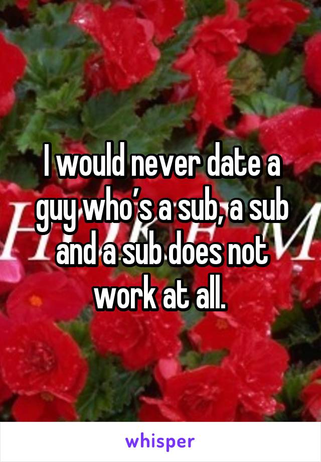 I would never date a guy who’s a sub, a sub and a sub does not work at all. 