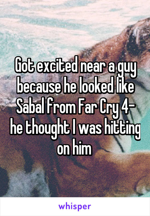 Got excited near a guy because he looked like Sabal from Far Cry 4- he thought I was hitting on him 