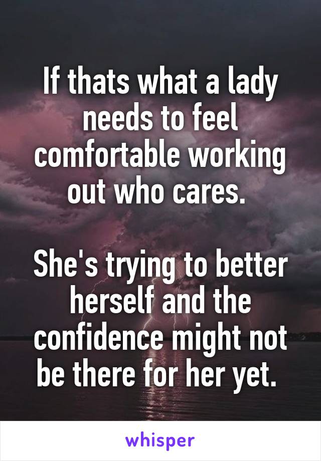 If thats what a lady needs to feel comfortable working out who cares. 

She's trying to better herself and the confidence might not be there for her yet. 