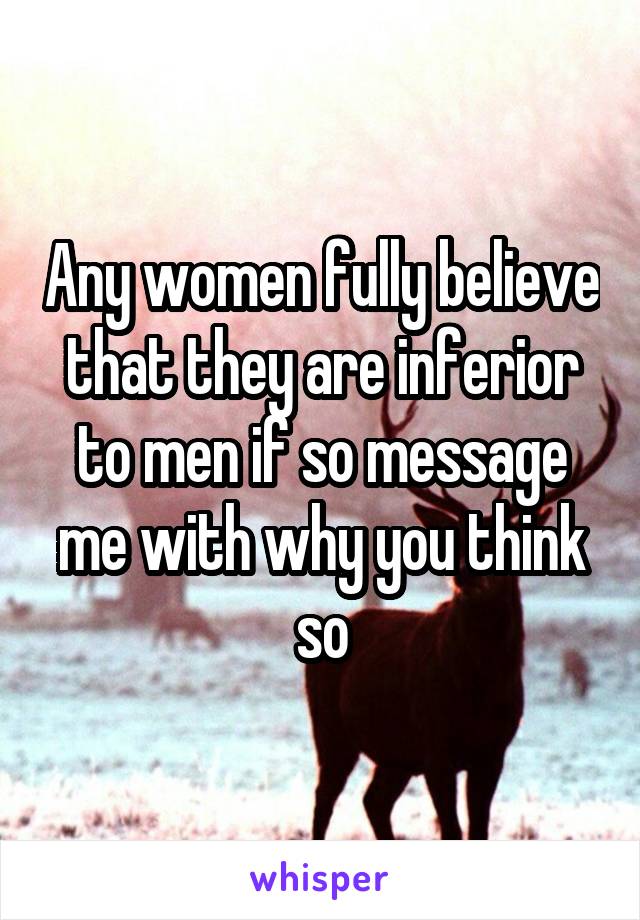 Any women fully believe that they are inferior to men if so message me with why you think so