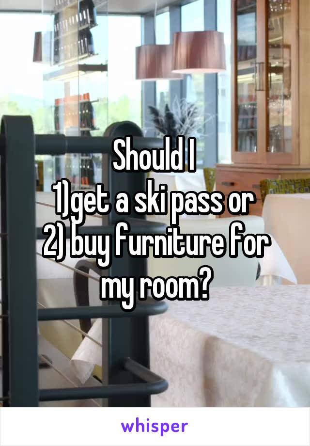 Should I 
1)get a ski pass or 
2) buy furniture for my room?