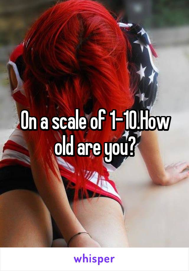 On a scale of 1-10.How old are you?