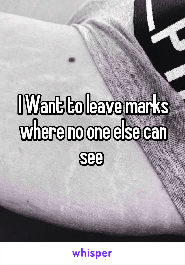 I Want to leave marks where no one else can see 