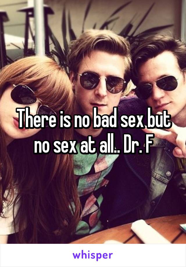 There is no bad sex but no sex at all.. Dr. F