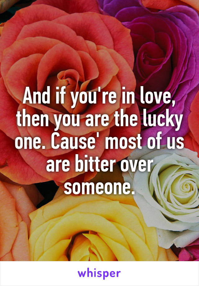And if you're in love, then you are the lucky one. Cause' most of us are bitter over someone.