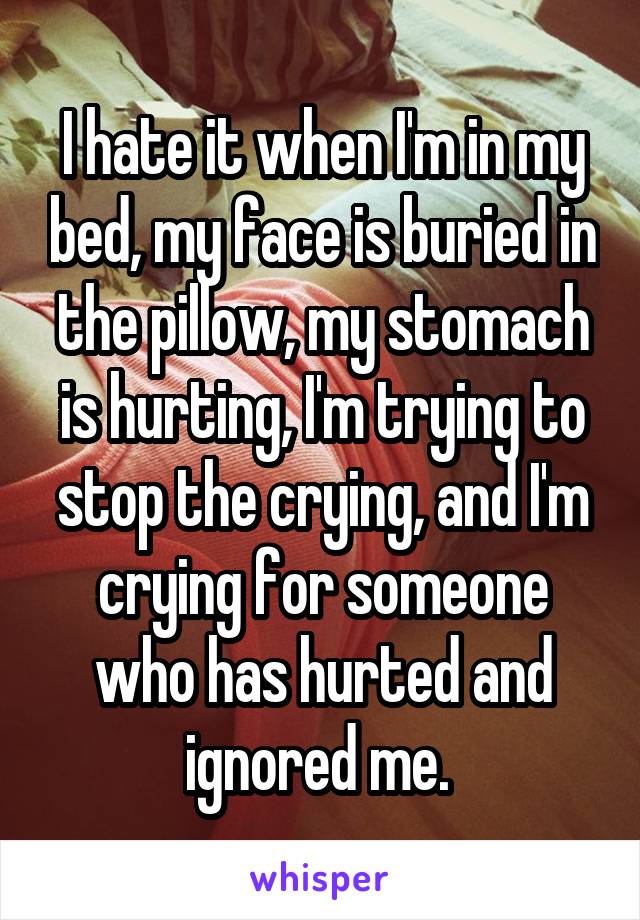 I hate it when I'm in my bed, my face is buried in the pillow, my stomach is hurting, I'm trying to stop the crying, and I'm crying for someone who has hurted and ignored me. 