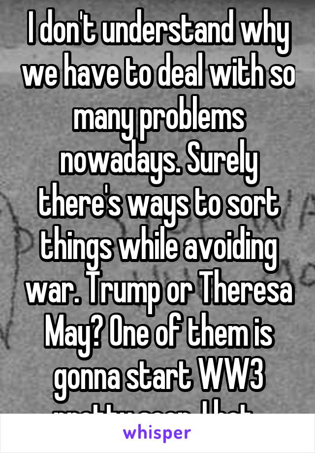 I don't understand why we have to deal with so many problems nowadays. Surely there's ways to sort things while avoiding war. Trump or Theresa May? One of them is gonna start WW3 pretty soon. I bet. 