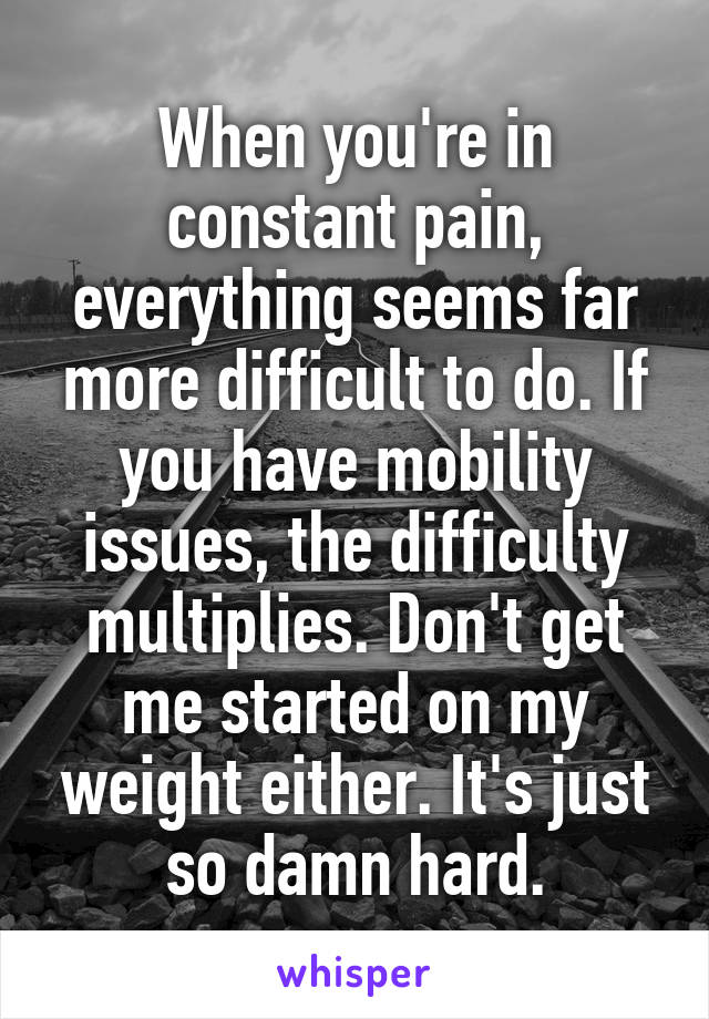 When you're in constant pain, everything seems far more difficult to do. If you have mobility issues, the difficulty multiplies. Don't get me started on my weight either. It's just so damn hard.