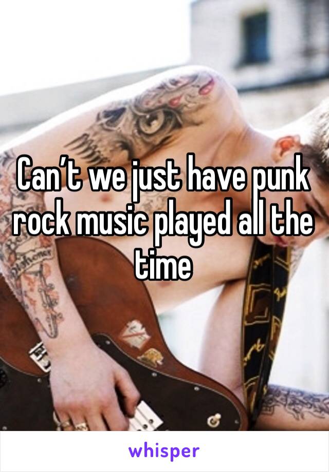 Can’t we just have punk rock music played all the time 