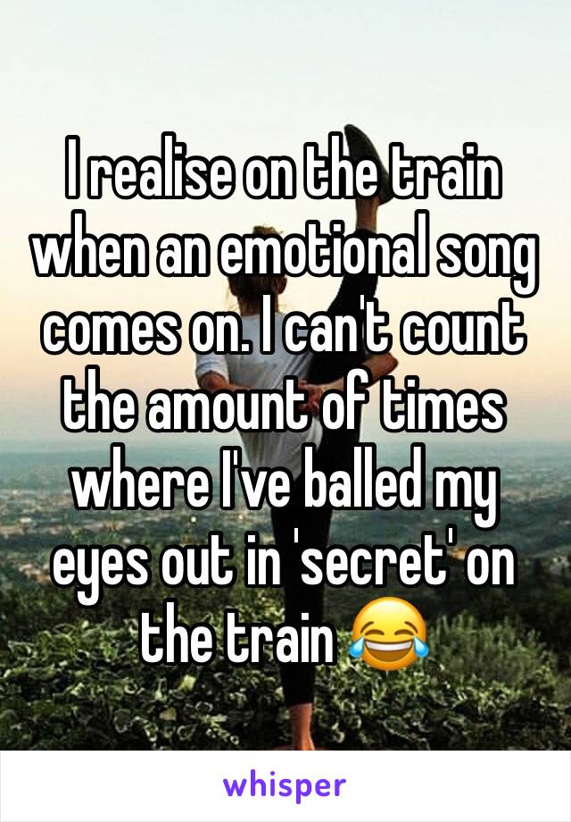 I realise on the train when an emotional song comes on. I can't count the amount of times where I've balled my eyes out in 'secret' on the train 😂