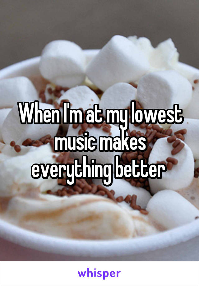When I'm at my lowest music makes everything better 