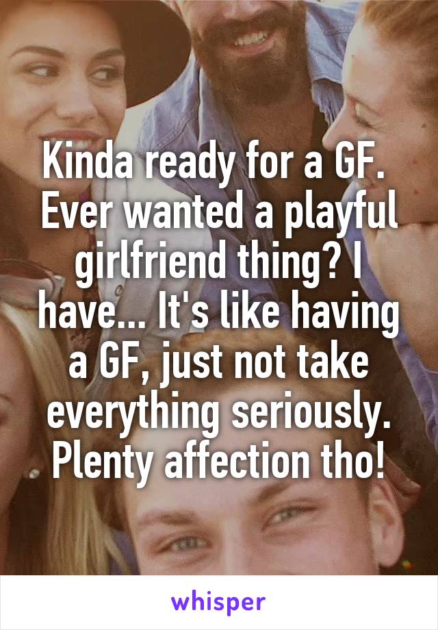 Kinda ready for a GF. 
Ever wanted a playful girlfriend thing? I have... It's like having a GF, just not take everything seriously.
Plenty affection tho!