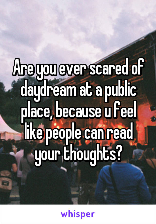 Are you ever scared of daydream at a public place, because u feel like people can read your thoughts?