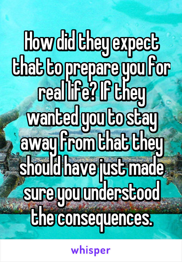 How did they expect that to prepare you for real life? If they wanted you to stay away from that they should have just made sure you understood the consequences.