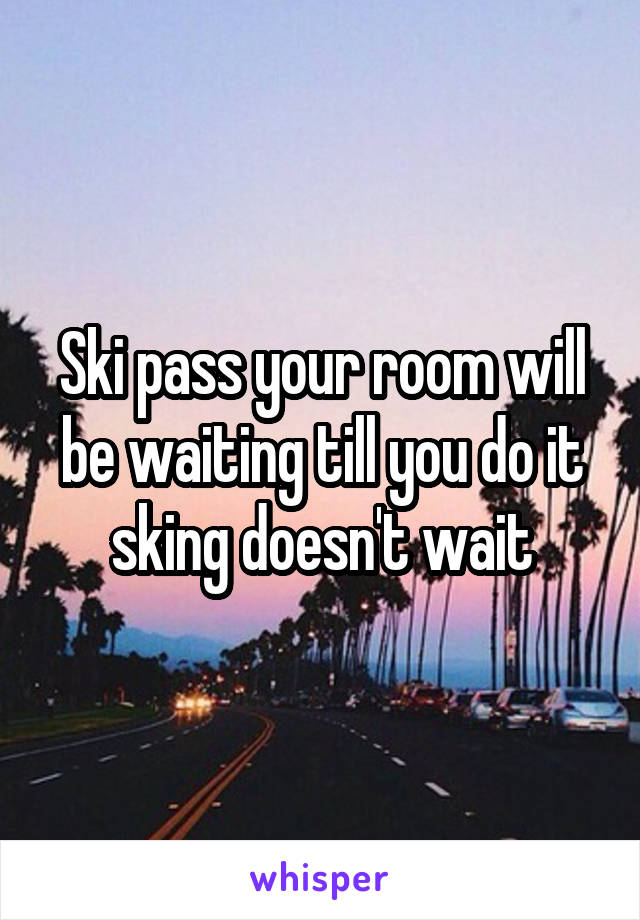 Ski pass your room will be waiting till you do it sking doesn't wait
