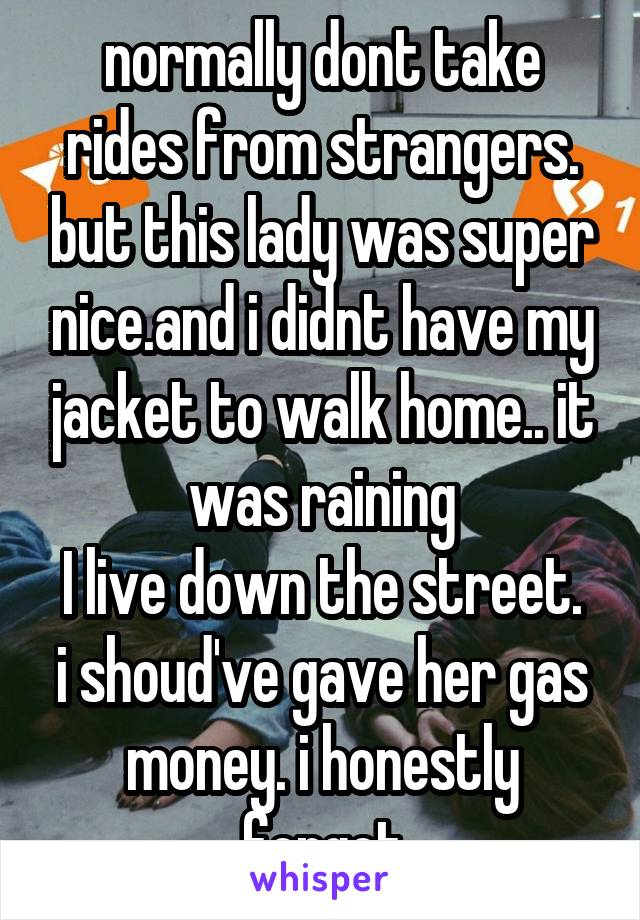 normally dont take rides from strangers. but this lady was super nice.and i didnt have my jacket to walk home.. it was raining
I live down the street. i shoud've gave her gas money. i honestly forgot