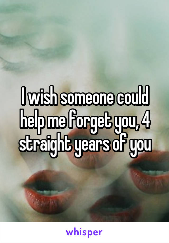 I wish someone could help me forget you, 4 straight years of you