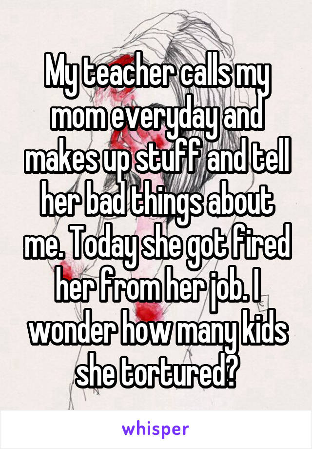 My teacher calls my mom everyday and makes up stuff and tell her bad things about me. Today she got fired her from her job. I wonder how many kids she tortured?