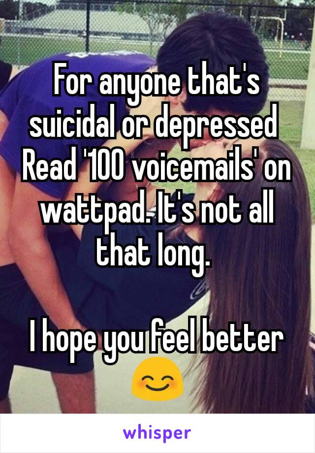 For anyone that's suicidal or depressed 
Read '100 voicemails' on wattpad. It's not all that long. 

I hope you feel better😊