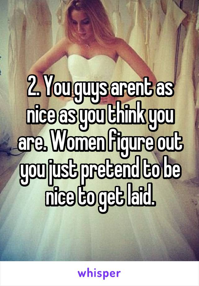 2. You guys arent as nice as you think you are. Women figure out you just pretend to be nice to get laid.