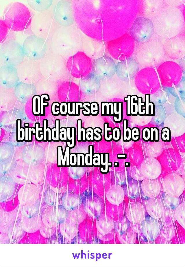 Of course my 16th birthday has to be on a Monday. .-.