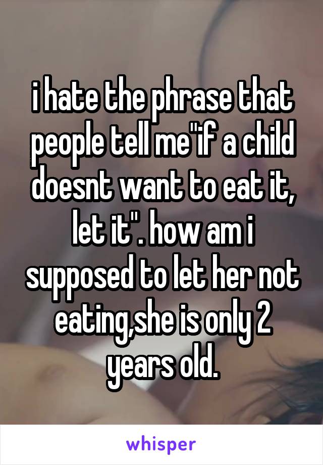 i hate the phrase that people tell me"if a child doesnt want to eat it, let it". how am i supposed to let her not eating,she is only 2 years old.